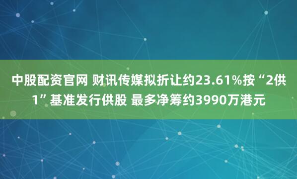 中股配资官网 财讯传媒拟折让约23.61%按“2供1”基准发行供股 最多净筹约3990万港元