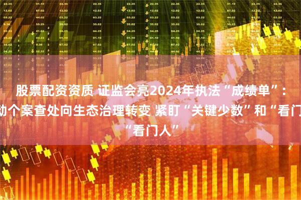 股票配资资质 证监会亮2024年执法“成绩单”： 推动个案查处向生态治理转变 紧盯“关键少数”和“看门人”