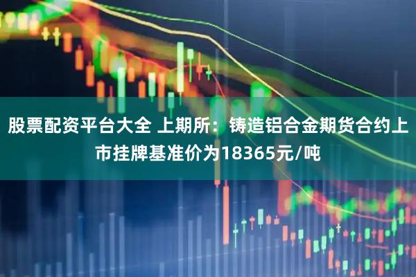 股票配资平台大全 上期所：铸造铝合金期货合约上市挂牌基准价为18365元/吨