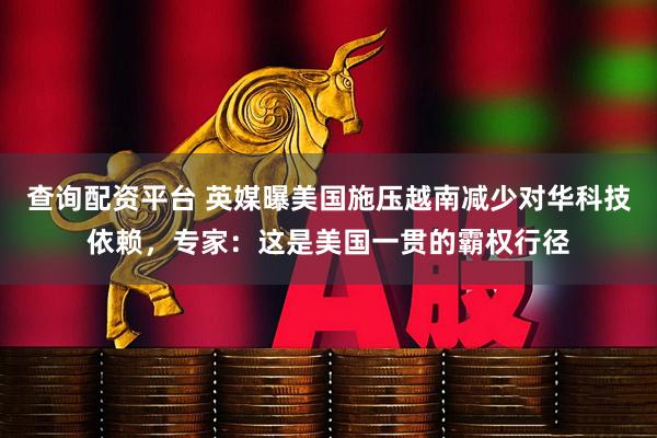 查询配资平台 英媒曝美国施压越南减少对华科技依赖，专家：这是美国一贯的霸权行径