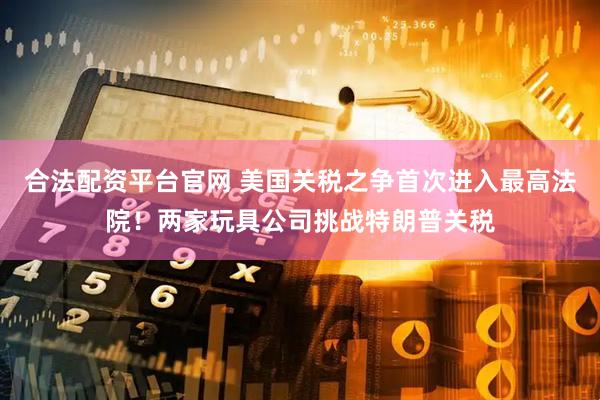 合法配资平台官网 美国关税之争首次进入最高法院！两家玩具公司挑战特朗普关税