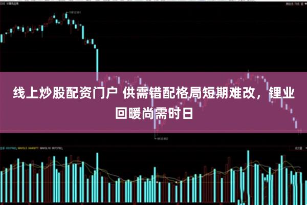线上炒股配资门户 供需错配格局短期难改，锂业回暖尚需时日