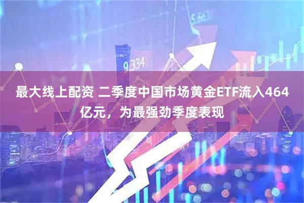 最大线上配资 二季度中国市场黄金ETF流入464亿元，为最强劲季度表现
