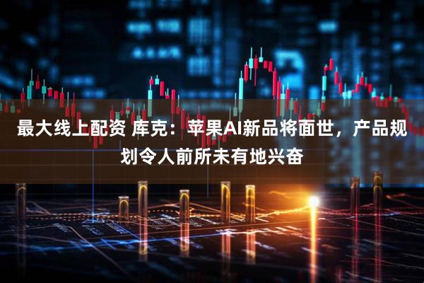 最大线上配资 库克：苹果AI新品将面世，产品规划令人前所未有地兴奋