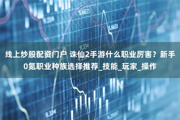 线上炒股配资门户 诛仙2手游什么职业厉害？新手0氪职业种族选择推荐_技能_玩家_操作