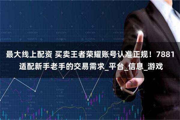 最大线上配资 买卖王者荣耀账号认准正规！7881 适配新手老手的交易需求_平台_信息_游戏