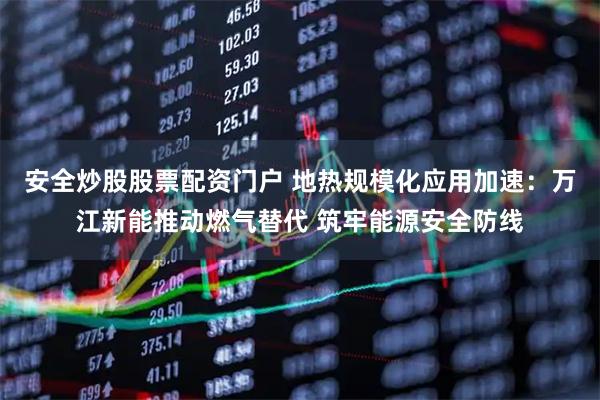 安全炒股股票配资门户 地热规模化应用加速：万江新能推动燃气替代 筑牢能源安全防线