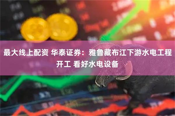 最大线上配资 华泰证券：雅鲁藏布江下游水电工程开工 看好水电设备