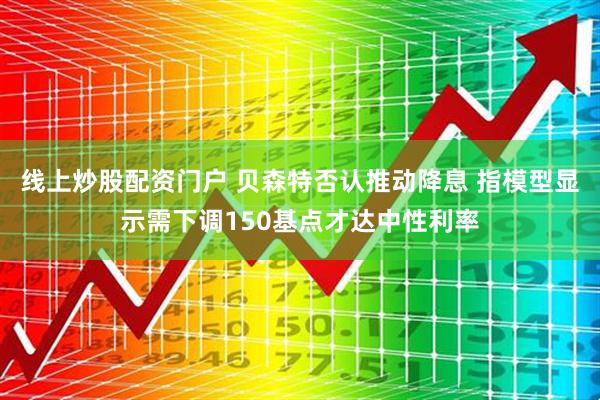 线上炒股配资门户 贝森特否认推动降息 指模型显示需下调150基点才达中性利率