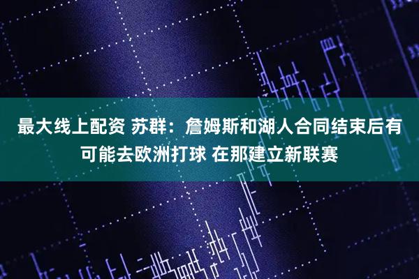 最大线上配资 苏群：詹姆斯和湖人合同结束后有可能去欧洲打球 在那建立新联赛