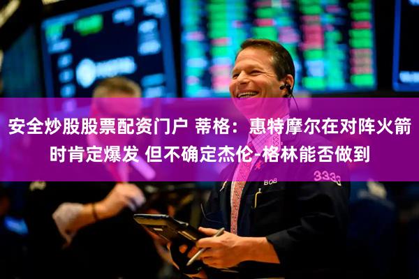 安全炒股股票配资门户 蒂格：惠特摩尔在对阵火箭时肯定爆发 但不确定杰伦-格林能否做到