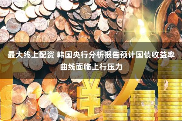 最大线上配资 韩国央行分析报告预计国债收益率曲线面临上行压力