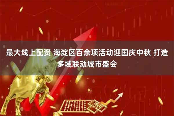 最大线上配资 海淀区百余项活动迎国庆中秋 打造多域联动城市盛会