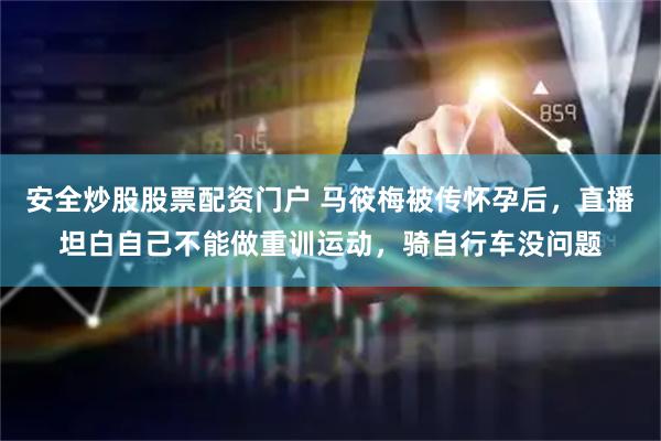 安全炒股股票配资门户 马筱梅被传怀孕后，直播坦白自己不能做重训运动，骑自行车没问题