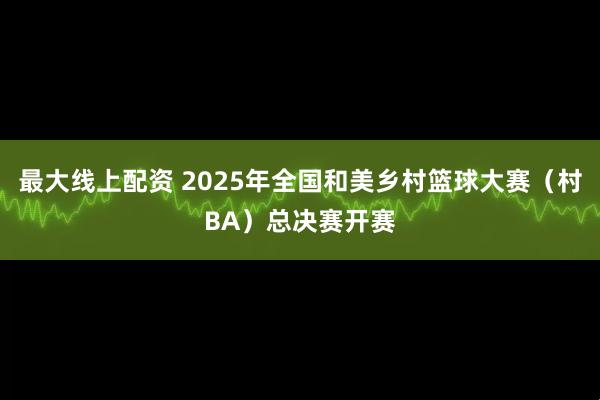 最大线上配资 2025年全国和美乡村篮球大赛(村BA)总决赛开赛