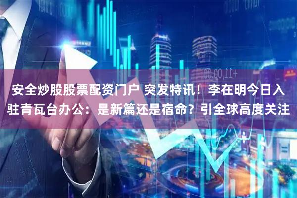 安全炒股股票配资门户 突发特讯！李在明今日入驻青瓦台办公：是新篇还是宿命？引全球高度关注