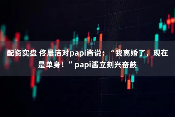 配资实盘 佟晨洁对papi酱说：“我离婚了，现在是单身！”papi酱立刻兴奋鼓