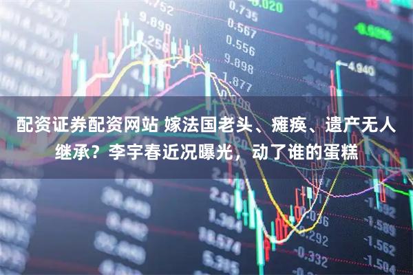 配资证券配资网站 嫁法国老头、瘫痪、遗产无人继承?李宇春近况曝光,动了谁的蛋糕