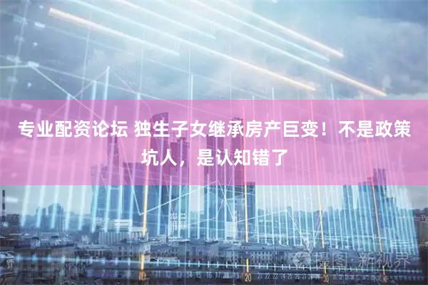 专业配资论坛 独生子女继承房产巨变！不是政策坑人，是认知错了