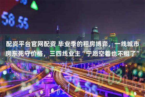 配资平台官网配资 毕业季的租房博弈，一线城市房东死守价格，三四线业主“宁愿空着也不租了”