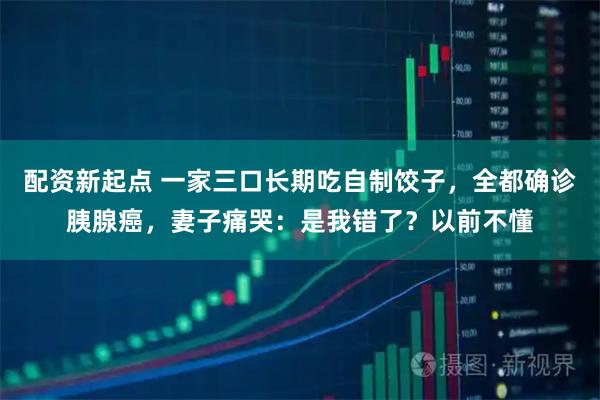配资新起点 一家三口长期吃自制饺子，全都确诊胰腺癌，妻子痛哭：是我错了？以前不懂