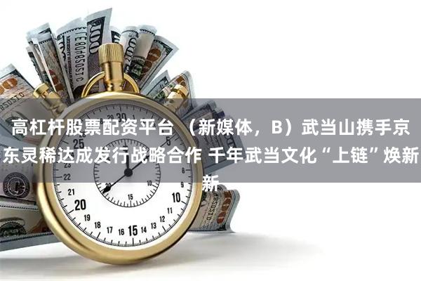 高杠杆股票配资平台 (新媒体,B)武当山携手京东灵稀达成发行战略合作 千年武当文化“上链”焕新