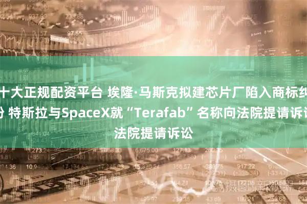 十大正规配资平台 埃隆·马斯克拟建芯片厂陷入商标纠纷 特斯拉与SpaceX就“Terafab”名称向法院提请诉讼