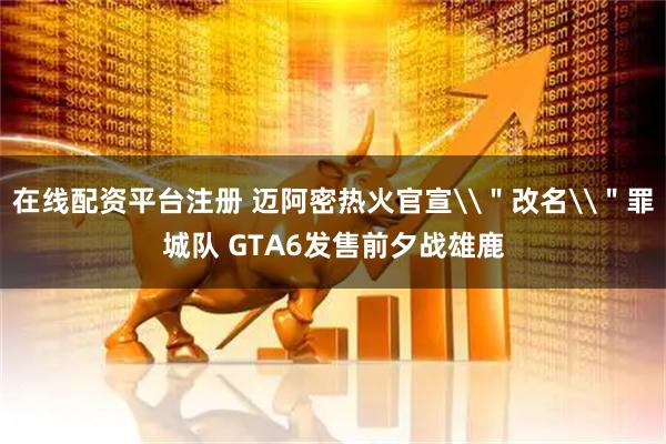 在线配资平台注册 迈阿密热火官宣\＂改名\＂罪城队 GTA6发售前夕战雄鹿